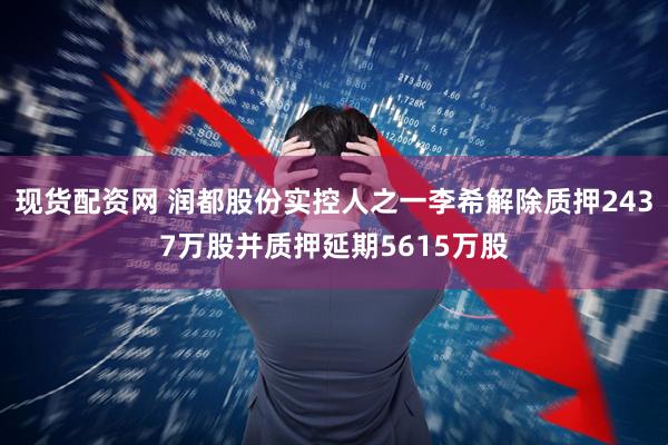 现货配资网 润都股份实控人之一李希解除质押2437万股并质押延期5615万股