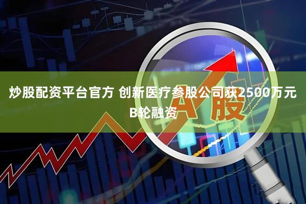 炒股配资平台官方 创新医疗参股公司获2500万元B轮融资