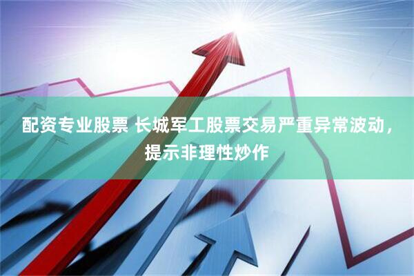 配资专业股票 长城军工股票交易严重异常波动，提示非理性炒作