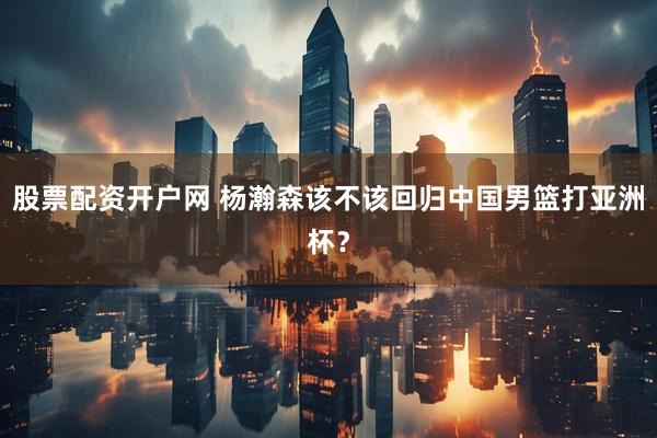 股票配资开户网 杨瀚森该不该回归中国男篮打亚洲杯？