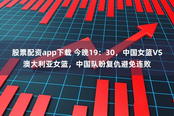股票配资app下载 今晚19：30，中国女篮VS澳大利亚女篮，中国队盼复仇避免连败