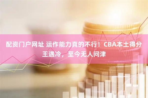 配资门户网址 运作能力真的不行！CBA本土得分王遇冷，至今无人问津