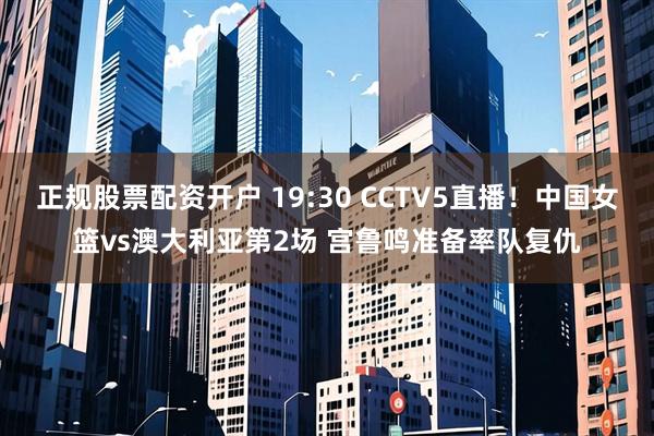 正规股票配资开户 19:30 CCTV5直播！中国女篮vs澳大利亚第2场 宫鲁鸣准备率队复仇