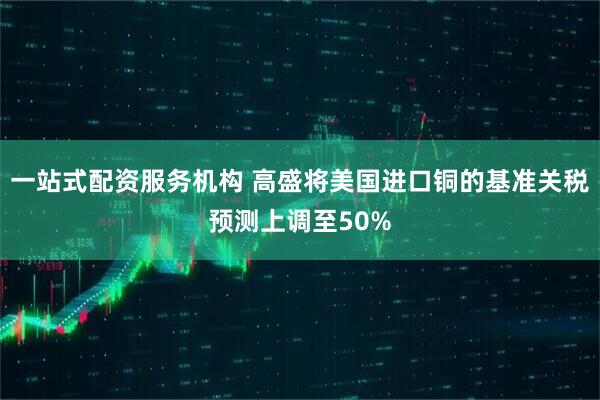 一站式配资服务机构 高盛将美国进口铜的基准关税预测上调至50%