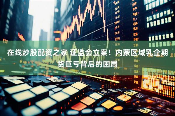 在线炒股配资之家 证监会立案！内蒙区域乳企期货巨亏背后的困局