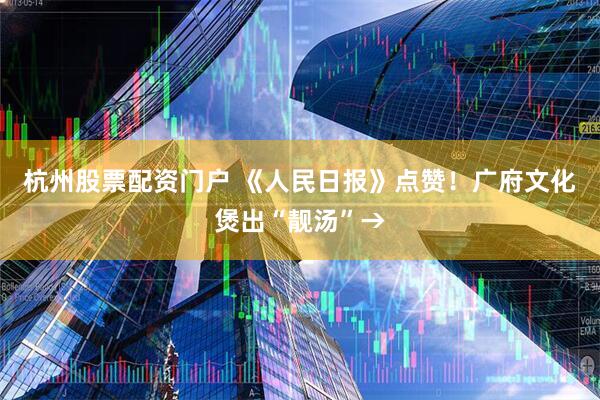 杭州股票配资门户 《人民日报》点赞！广府文化煲出“靓汤”→