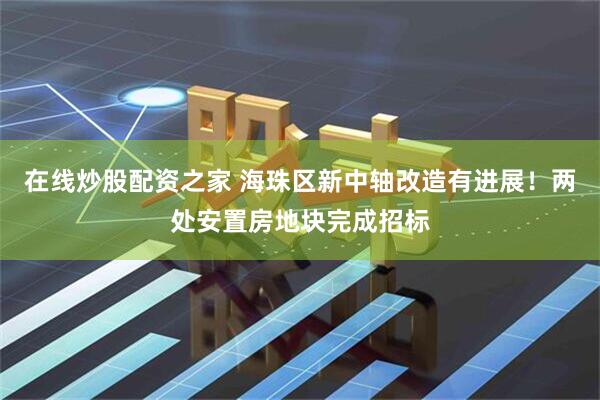 在线炒股配资之家 海珠区新中轴改造有进展！两处安置房地块完成招标