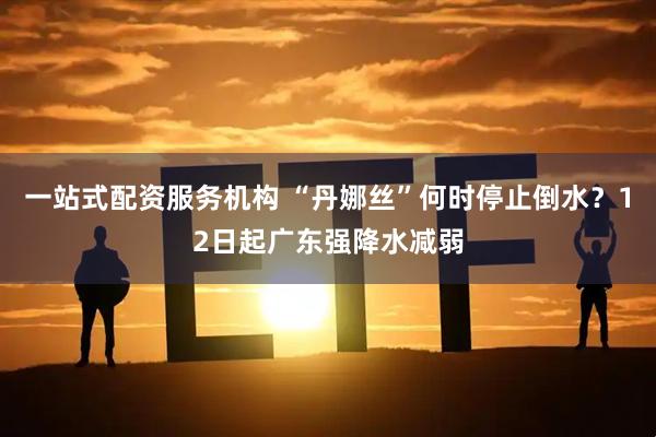 一站式配资服务机构 “丹娜丝”何时停止倒水？12日起广东强降水减弱