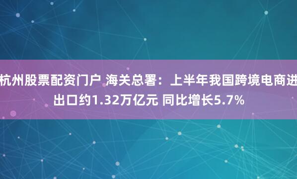杭州股票配资门户 海关总署：上半年我国跨境电商进出口约1.32万亿元 同比增长5.7%