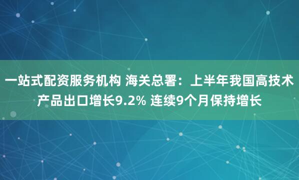 一站式配资服务机构 海关总署：上半年我国高技术产品出口增长9.2% 连续9个月保持增长