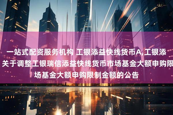 一站式配资服务机构 工银添益快线货币A,工银添益快线货币B: 关于调整工银瑞信添益快线货币市场基金大额申购限制金额的公告