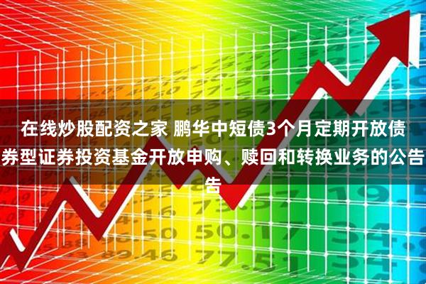 在线炒股配资之家 鹏华中短债3个月定期开放债券型证券投资基金开放申购、赎回和转换业务的公告