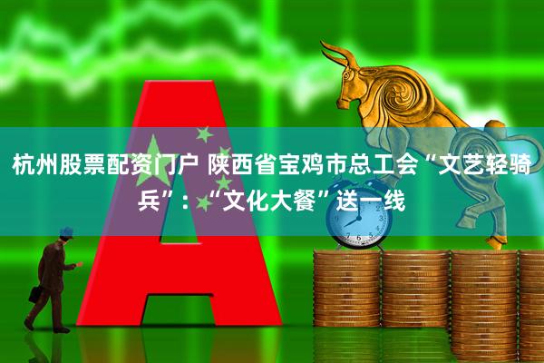 杭州股票配资门户 陕西省宝鸡市总工会“文艺轻骑兵”：“文化大餐”送一线