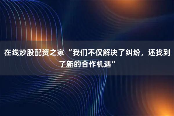 在线炒股配资之家 “我们不仅解决了纠纷，还找到了新的合作机遇”