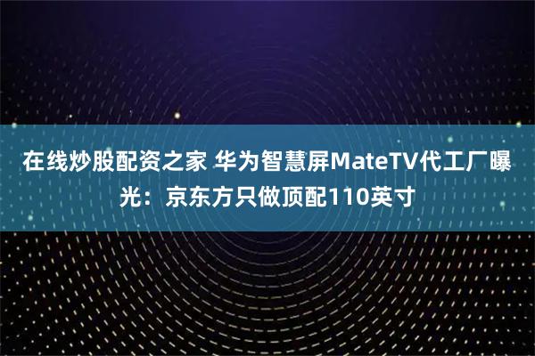 在线炒股配资之家 华为智慧屏MateTV代工厂曝光：京东方只做顶配110英寸