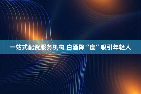 一站式配资服务机构 白酒降“度”吸引年轻人