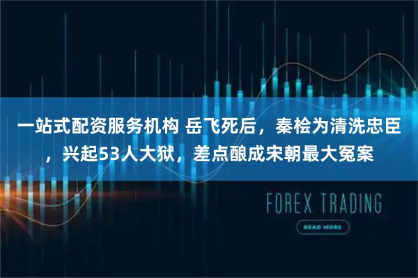 一站式配资服务机构 岳飞死后，秦桧为清洗忠臣，兴起53人大狱，差点酿成宋朝最大冤案