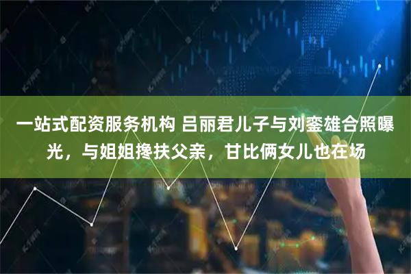 一站式配资服务机构 吕丽君儿子与刘銮雄合照曝光，与姐姐搀扶父亲，甘比俩女儿也在场