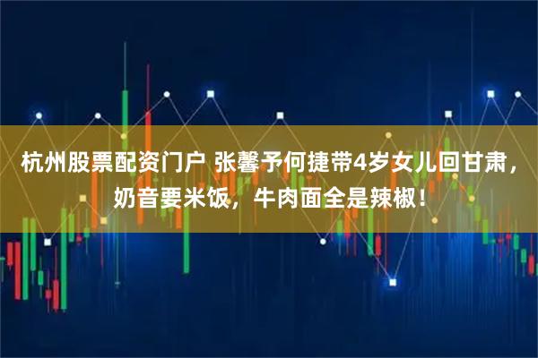 杭州股票配资门户 张馨予何捷带4岁女儿回甘肃，奶音要米饭，牛肉面全是辣椒！