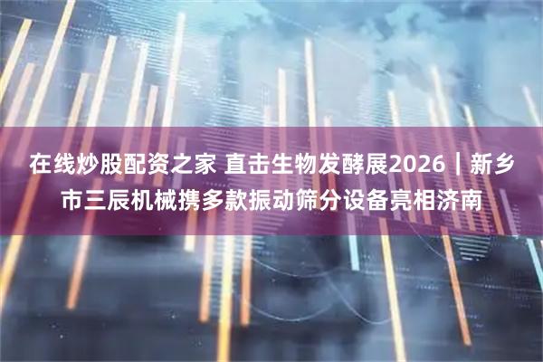 在线炒股配资之家 直击生物发酵展2026｜新乡市三辰机械携多款振动筛分设备亮相济南