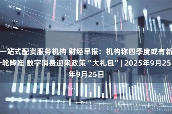 一站式配资服务机构 财经早报：机构称四季度或有新一轮降准 数字消费迎来政策“大礼包”| 2025年9月25日