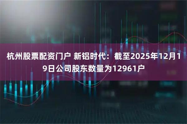 杭州股票配资门户 新铝时代：截至2025年12月19日公司股东数量为12961户