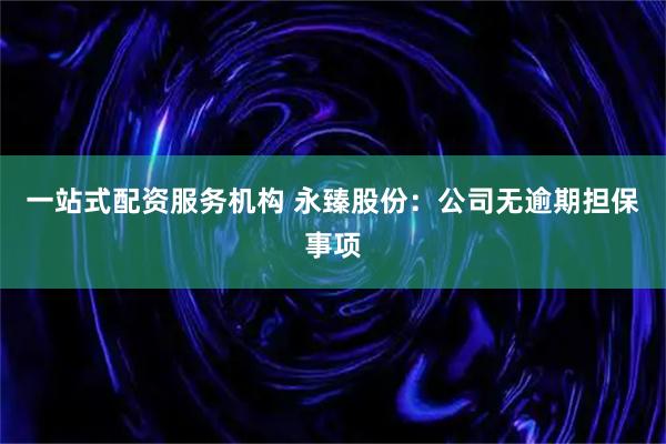 一站式配资服务机构 永臻股份：公司无逾期担保事项