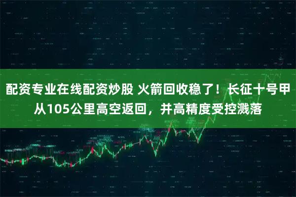 配资专业在线配资炒股 火箭回收稳了！长征十号甲从105公里高空返回，并高精度受控溅落