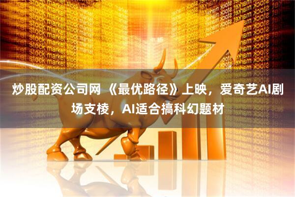 炒股配资公司网 《最优路径》上映，爱奇艺AI剧场支棱，AI适合搞科幻题材