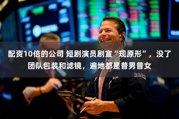 配资10倍的公司 短剧演员剧宣“现原形”，没了团队包装和滤镜，遍地都是普男普女