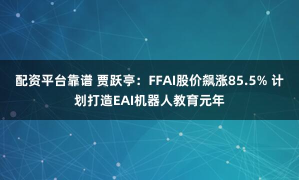 配资平台靠谱 贾跃亭：FFAI股价飙涨85.5% 计划打造EAI机器人教育元年