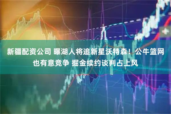 新疆配资公司 曝湖人将追新星沃特森！公牛篮网也有意竞争 掘金续约谈判占上风