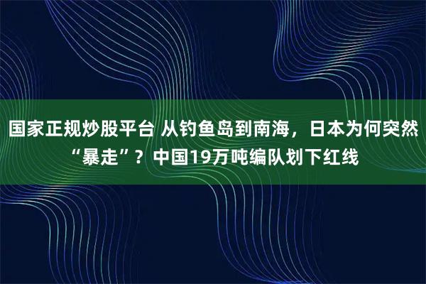 国家正规炒股平台 从钓鱼岛到南海，日本为何突然“暴走”？中国19万吨编队划下红线