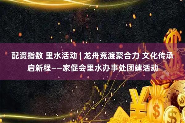 配资指数 里水活动 | 龙舟竞渡聚合力 文化传承启新程——家促会里水办事处团建活动