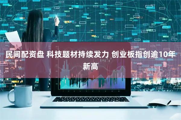 民间配资盘 科技题材持续发力 创业板指创逾10年新高