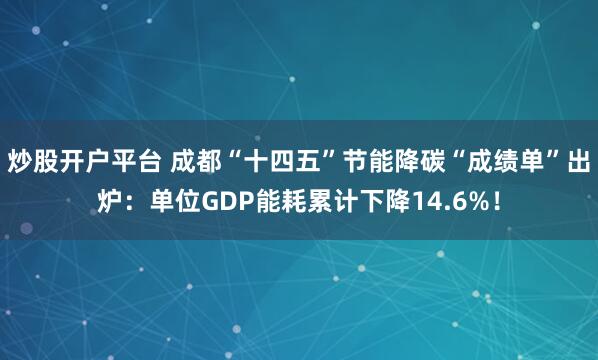 炒股开户平台 成都“十四五”节能降碳“成绩单”出炉：单位GDP能耗累计下降14.6%！