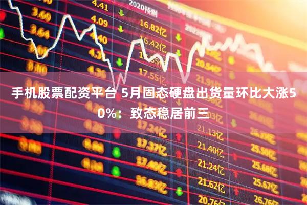 手机股票配资平台 5月固态硬盘出货量环比大涨50%：致态稳居前三