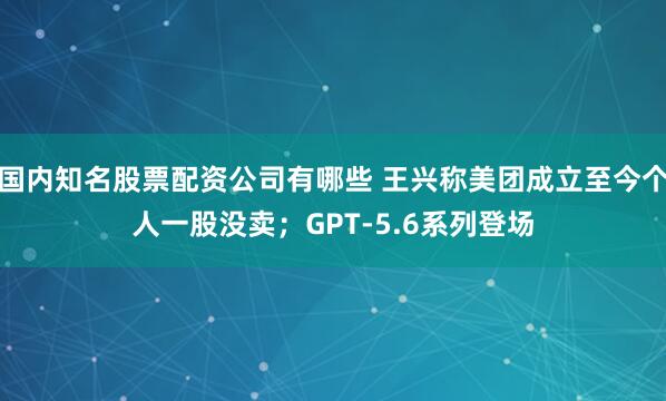 国内知名股票配资公司有哪些 王兴称美团成立至今个人一股没卖；GPT-5.6系列登场