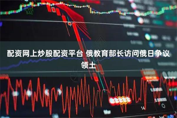 配资网上炒股配资平台 俄教育部长访问俄日争议领土