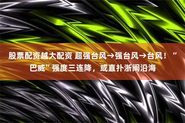 股票配资越大配资 超强台风→强台风→台风！“巴威”强度三连降，或直扑浙闽沿海