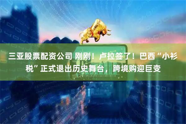 三亚股票配资公司 刚刚！卢拉签了！巴西“小衫税”正式退出历史舞台，跨境购迎巨变