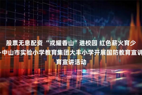 股票无息配资 “戎耀香山”进校园 红色薪火育少年——中山市实验小学教育集团大丰小学开展国防教育宣讲活动